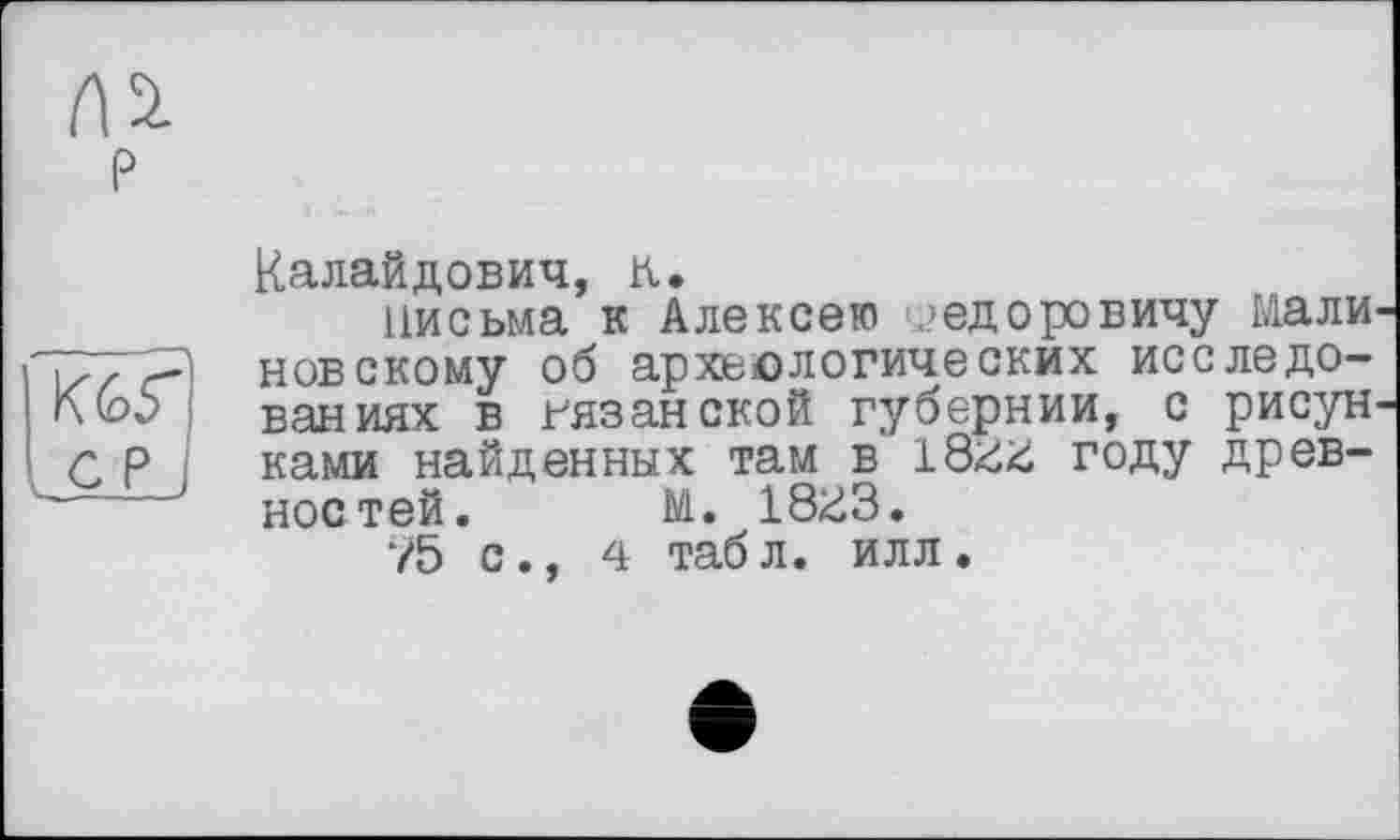 ﻿Калайдович, к.
письма к Алексею Федоровичу мали новскому об археологических исследованиях в рязанской губернии, с рисун ками найденных там в году древностей. М. 18ü3.
75 с., 4 табл. илл.